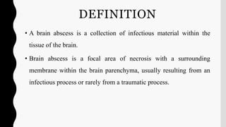 DEFINITION
• A brain abscess is a collection of infectious material within the
tissue of the brain.
• Brain abscess is a focal area of necrosis with a surrounding
membrane within the brain parenchyma, usually resulting from an
infectious process or rarely from a traumatic process.
 
