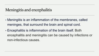 Meningitis and encephalitis
• Meningitis is an inflammation of the membranes, called
meninges, that surround the brain and spinal cord.
• Encephalitis is inflammation of the brain itself. Both
encephalitis and meningitis can be caused by infections or
non-infectious causes.
 