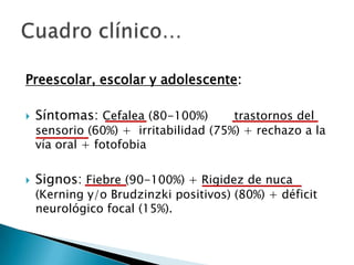Preescolar, escolar y adolescente:


Síntomas: Cefalea (80-100%)



Signos: Fiebre (90-100%) + Rigidez de nuca

trastornos del
sensorio (60%) + irritabilidad (75%) + rechazo a la
vía oral + fotofobia

(Kerning y/o Brudzinzki positivos) (80%) + déficit
neurológico focal (15%).

 