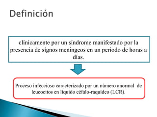 clínicamente por un síndrome manifestado por la
presencia de sígnos meningeos en un periodo de horas a
días.

Proceso infeccioso caracterizado por un número anormal de
leucocitos en líquido céfalo-raquídeo (LCR).

 