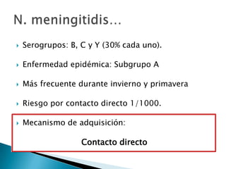 

Serogrupos: B, C y Y (30% cada uno).



Enfermedad epidémica: Subgrupo A



Más frecuente durante invierno y primavera



Riesgo por contacto directo 1/1000.



Mecanismo de adquisición:

Contacto directo

 