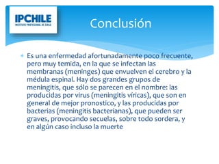  Es una enfermedad afortunadamente poco frecuente,
pero muy temida, en la que se infectan las
membranas (meninges) que envuelven el cerebro y la
médula espinal. Hay dos grandes grupos de
meningitis, que sólo se parecen en el nombre: las
producidas por virus (meningitis víricas), que son en
general de mejor pronostico, y las producidas por
bacterias (meningitis bacterianas), que pueden ser
graves, provocando secuelas, sobre todo sordera, y
en algún caso incluso la muerte
Conclusión
 