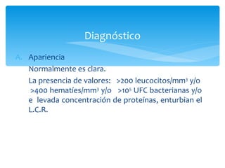 Diagnóstico
A. Apariencia
   Normalmente es clara.
   La presencia de valores: >200 leucocitos/mm3 y/o
   >400 hematíes/mm3 y/o >105 UFC bacterianas y/o
   e levada concentración de proteínas, enturbian el
   L.C.R.
 