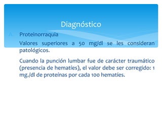 Diagnóstico
A. Proteinorraquia
   Valores superiores a 50 mg/dl se les consideran
   patológicos.
   Cuando la punción lumbar fue de carácter traumático
   (presencia de hematíes), el valor debe ser corregido: 1
   mg./dl de proteínas por cada 100 hematíes.
 