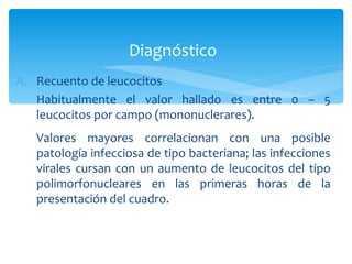 Diagnóstico
A. Recuento de leucocitos
   Habitualmente el valor hallado es entre 0 – 5
   leucocitos por campo (mononuclerares).
   Valores mayores correlacionan con una posible
   patología infecciosa de tipo bacteriana; las infecciones
   virales cursan con un aumento de leucocitos del tipo
   polimorfonucleares en las primeras horas de la
   presentación del cuadro.
 