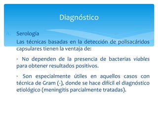Diagnóstico
A. Serología
   Las técnicas basadas en la detección de polisacáridos
   capsulares tienen la ventaja de:
    · No dependen de la presencia de bacterias viables
    para obtener resultados positivos.
    · Son especialmente útiles en aquellos casos con
    técnica de Gram (-), donde se hace difícil el diagnóstico
    etiológico (meningitis parcialmente tratadas).
 