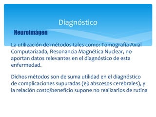 Diagnóstico
∗Neuroimágen

La utilización de métodos tales como: Tomografía Axial
Computarizada, Resonancia Magnética Nuclear, no
aportan datos relevantes en el diagnóstico de esta
enfermedad.

Dichos métodos son de suma utilidad en el diagnóstico
de complicaciones supuradas (ej: abscesos cerebrales), y
la relación costo/beneficio supone no realizarlos de rutina
 