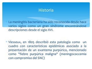 Historia

∗ La meningitis bacteriana ha sido reconocida desde hace
  varios siglos como un gran síndrome encontrándose
  descripciones desde el siglo XVI.


∗ Viesseux, en 1805 describió esta patología como un
  cuadro con características epidémicas asociado a la
  presentación de un exantema purpúrico, mencionado
  como "fiebre purpúrica maligna" (meningococcemia
  con compromiso del SNC)
 