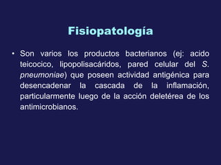 Fisiopatología Son   varios  los productos bacterianos (ej: acido teicocico, lipopolisacáridos, pared celular del  S .  pneumoniae ) que poseen actividad antigénica para desencadenar la cascada de la inflamación, particularmente luego de la acción deletérea de los antimicrobianos.  