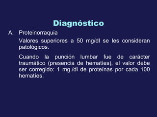 Diagnóstico P roteinorraquia Valores superiores a 50 mg/dl se l es  considera n  patológico s .  Cuando la punción lumbar fue de carácter traumático (presencia de hematíes), el valor debe ser corregido: 1 mg./dl de proteínas por cada 100 hematíes.   