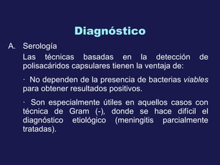 Diagnóstico Serología Las técnicas basadas en la detección de polisacáridos capsulares tienen la ventaja de: ·    N o dependen de la presencia de bacterias  viables  para obtener resultados positivos.   ·    Son especialmente útil es  en aquellos casos con técnica de Gram  (-) ,  donde se hace difícil el diagnóstico etiológico (meningitis parcialmente tratadas).   