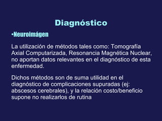 Diagnóstico Neuroimágen La utilización de métodos tales como: Tomografía Axial Computa rizada , Resonancia Magnética Nuclear,  n o aportan datos relevantes en  e l diagnóstico de esta enfermedad. Dichos métodos son de suma utilidad en el diagnóstico de complicaciones supuradas   (ej: abscesos cerebrales), y la relación costo/beneficio supone no  realizarlos de rutina 