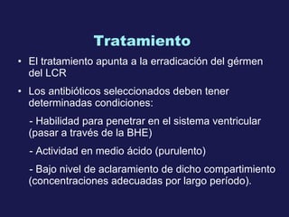 Tratamiento  El tratamiento apunta a la erradicación del gérmen del  LCR  Los antibióticos seleccionados deben tener determinadas condiciones:  - Habilidad  para penetrar en el sistema ventricular (pas ar  a través de la  BHE ) - A ctividad en medio ácido (purulento) - B ajo nivel de  aclaramiento  de dicho compartimiento (concentraciones adecuadas por largo período). 