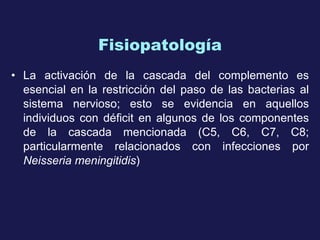 Fisiopatología La activación de la cascada del complemento es esencial en la restricción del paso de las bacterias al sistema nervioso; esto se evidencia en aquellos individuos con déficit en algunos de los componentes de la cascada mencionada (C5, C6, C7, C8; particularmente relacionados con infecciones por  Neisseria meningitidis ) 