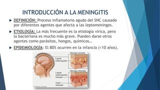 INTRODUCCIÓN A LA MENINGITIS
 DEFINICIÓN: Proceso inflamatorio agudo del SNC causado
por diferentes agentes que afecta a las leptomeninges.
 ETIOLOGÍA: La más frecuente es la etiología vírica, pero
la bacteriana es mucho más grave. Pueden darse otros
agentes como parásitos, hongos, químicos…
 EPIDEMIOLOGÍA: El 80% ocurren en la infancia (<10 años).
 