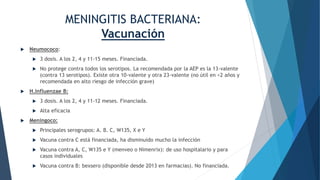 MENINGITIS BACTERIANA:
Vacunación
 Neumococo:
 3 dosis. A los 2, 4 y 11-15 meses. Financiada.
 No protege contra todos los serotipos. La recomendada por la AEP es la 13-valente
(contra 13 serotipos). Existe otra 10-valente y otra 23-valente (no útil en <2 años y
recomendada en alto riesgo de infección grave)
 H.Influenzae B:
 3 dosis. A los 2, 4 y 11-12 meses. Financiada.
 Alta eficacia
 Meningoco:
 Principales serogrupos: A. B. C, W135, X e Y
 Vacuna contra C está financiada, ha disminuido mucho la infección
 Vacuna contra A, C, W135 e Y (menveo o Nimenrix): de uso hospitalario y para
casos individuales
 Vacuna contra B: bexsero (disponible desde 2013 en farmacias). No financiada.
 