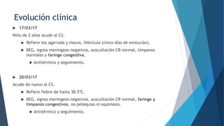 Evolución clínica
 17/03/17
Niño de 2 años acude al CS.
 Refiere tos agarrada y mocos, febrícula (cinco días de evolución).
 BEG, signos meníngeos negativos, auscultación CR normal, tímpanos
normales y faringe congestiva.
 Antitérmico y seguimiento.
 20/03/17
Acude de nuevo al CS.
 Refiere fiebre de hasta 38.5ºC.
 BEG, signos meníngeos negativos, auscultación CR normal, faringe y
tímpanos congestivos, no petequias ni equimosis.
 Antitérmico y seguimiento.
 