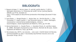 BIBLIOGRAFÍA
1. Baquero Artigao, F., Vecino López, R. and del castillo Martín, F. (2011).
Meningitis bacteriana. In: Protocolos de la AEP, 3rd ed. [online] Madrid:
ERGON, pp.47-56. Available at:
http://www.aeped.es/documentos/protocolos-infectologia [Accessed 16 Apr.
2017].
2. Soult Rubio, J., Rangel Pineda, C., Muñoz Sáez, M., Parrilla Parrilla, J., Díaz
Fernández, F., López Castilla, J. and Tovaruela Santos, A. (2001). Meningitis
neumocócica: características epidemiológicas, clínicas y
bacteriológicas. Anales Españolees de Pediatría, 55(4), pp.315-320.
3. Mencía Bartolomé, S., Casado Flores, J., González-Vicent, M. and Ruiz López,
M. (2000). Meningitis neumocócica en la infancia. Revisión de 28 casos. Anales
Españoles de Pediatría, 53(2), pp.94-99.
4. Vacunasaep.org. (2017). Las vacunas... una a una | Comité Asesor de Vacunas.
[online] Available at: http://vacunasaep.org/familias/vacunas-una-a-una
[Accessed 18 Apr. 2017].
 