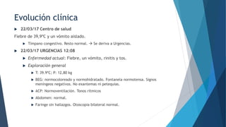  22/03/17 Centro de salud
Fiebre de 39,9ºC y un vómito aislado.
 Tímpano congestivo. Resto normal.  Se deriva a Urgencias.
 22/03/17 URGENCIAS 12:08
 Enfermedad actual: Fiebre, un vómito, rinitis y tos.
 Exploración general
 T: 39.9ºC; P: 12,80 kg
 BEG: normocoloreado y normohidratado. Fontanela normotensa. Signos
meníngeos negativos. No exantemas ni petequias.
 ACP: Normoventilación. Tonos rítmicos
 Abdomen: normal.
 Faringe sin hallazgos. Otoscopia bilateral normal.
Evolución clínica
 