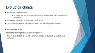Evolución clínica
 Pruebas complementarias
 RX torax: proceso bronquial inflamatorio. No se observa foco consolidativo
neumónico.
 Impresión diagnóstica: Infección respiratoria.
 Tratamiento: lavados nasales con suero, antitérmico y seguimiento.
 URGENCIAS 19:36.
Empeora el estado general, vuelve a urgencias.
 Nuevo pico de fiebre (39.9ºC), disminución de la diuresis y decaimiento
general.
 