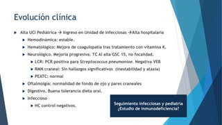  Alta UCI Pediátrica  Ingreso en Unidad de Infecciosas Alta hospitalaria
 Hemodinámica: estable.
 Hematológico: Mejora de coagulopatía tras tratamiento con vitamina K.
 Neurológico. Mejoría progresiva. TC Al alta GSC 15, no focalidad.
 LCR: PCR positiva para Streptococcus pneumoniae. Negativa VEB
 RMN craneal: Sin hallazgos significativos (inestabilidad y ataxia)
 PEATC: normal
 Oftalmolgía: normalidad de fondo de ojo y pares craneales
 Digestivo. Buena tolerancia dieta oral.
 Infeccioso
 HC control negativos.
Evolución clínica
Seguimiento infecciosas y pediatría
¿Estudio de inmunodeficiencia?
 