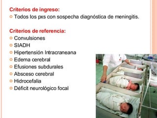 Criterios de ingreso: Todos los pxs con sospecha diagnóstica de meningitis. Criterios de referencia: Convulsiones SIADH Hipertensión Intracraneana Edema cerebral Efusiones subdurales Absceso cerebral Hidrocefalia Déficit neurológico focal 