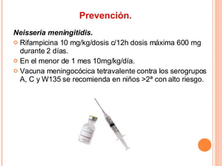 Prevención. Neisseria meningitidis. Rifampicina 10 mg/kg/dosis c/12h dosis máxima 600 mg durante 2 días. En el menor de 1 mes 10mg/kg/día. Vacuna meningocócica tetravalente contra los serogrupos A, C y W135 se recomienda en niños >2ª con alto riesgo. 