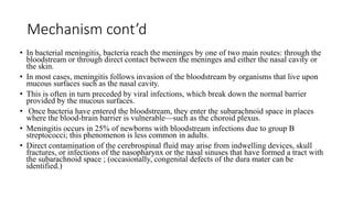 Mechanism cont’d
• In bacterial meningitis, bacteria reach the meninges by one of two main routes: through the
bloodstream or through direct contact between the meninges and either the nasal cavity or
the skin.
• In most cases, meningitis follows invasion of the bloodstream by organisms that live upon
mucous surfaces such as the nasal cavity.
• This is often in turn preceded by viral infections, which break down the normal barrier
provided by the mucous surfaces.
• Once bacteria have entered the bloodstream, they enter the subarachnoid space in places
where the blood-brain barrier is vulnerable—such as the choroid plexus.
• Meningitis occurs in 25% of newborns with bloodstream infections due to group B
streptococci; this phenomenon is less common in adults.
• Direct contamination of the cerebrospinal fluid may arise from indwelling devices, skull
fractures, or infections of the nasopharynx or the nasal sinuses that have formed a tract with
the subarachnoid space ; (occasionally, congenital defects of the dura mater can be
identified.)
 