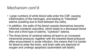 Mechanism cont’d
• Large numbers of white blood cells enter the CSF, causing
inflammation of the meninges, and leading to "interstitial"
edema (swelling due to fluid between the cells).
• In addition, the walls of the blood vessels themselves become
inflamed (cerebral vasculitis), which leads to a decreased blood
flow and a third type of edema, "cytotoxic" edema.
• The three forms of cerebral edema all lead to an increased
intracranial pressure; together with the lowered blood pressure
often encountered in acute infection, this means that it is harder
for blood to enter the brain, and brain cells are deprived of
oxygen and undergo apoptosis (automated cell death).
 