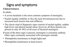 Signs and symptoms
Clinical features
In adults,
• A severe headache is the most common symptom of meningitis,
• Nuchal rigidity (inability to flex the neck forward passively due to
increased neck muscle tone and stiffness).
• The classic triad of diagnostic signs consists of nuchal rigidity, sudden
high fever, and altered mental status; however, all three features are
present in only 44–46% of all cases of bacterial meningitis.
If none of the three signs is present, meningitis is extremely unlikely.
Other signs commonly associated with meningitis include:
• Photophobia (intolerance to bright light) and
• Phonophobia (intolerance to loud noises).
 