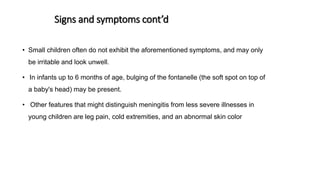 Signs and symptoms cont’d
• Small children often do not exhibit the aforementioned symptoms, and may only
be irritable and look unwell.
• In infants up to 6 months of age, bulging of the fontanelle (the soft spot on top of
a baby's head) may be present.
• Other features that might distinguish meningitis from less severe illnesses in
young children are leg pain, cold extremities, and an abnormal skin color
 