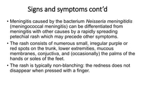 Signs and symptoms cont’d
• Meningitis caused by the bacterium Neisseria meningitidis
(meningococcal meningitis) can be differentiated from
meningitis with other causes by a rapidly spreading
petechial rash which may precede other symptoms.
• The rash consists of numerous small, irregular purple or
red spots on the trunk, lower extremities, mucous
membranes, conjuctiva, and (occasionally) the palms of the
hands or soles of the feet.
• The rash is typically non-blanching: the redness does not
disappear when pressed with a finger.
 