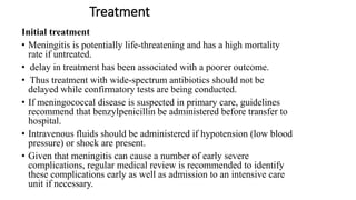 Treatment
Initial treatment
• Meningitis is potentially life-threatening and has a high mortality
rate if untreated.
• delay in treatment has been associated with a poorer outcome.
• Thus treatment with wide-spectrum antibiotics should not be
delayed while confirmatory tests are being conducted.
• If meningococcal disease is suspected in primary care, guidelines
recommend that benzylpenicillin be administered before transfer to
hospital.
• Intravenous fluids should be administered if hypotension (low blood
pressure) or shock are present.
• Given that meningitis can cause a number of early severe
complications, regular medical review is recommended to identify
these complications early as well as admission to an intensive care
unit if necessary.
 