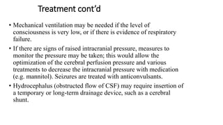 Treatment cont’d
• Mechanical ventilation may be needed if the level of
consciousness is very low, or if there is evidence of respiratory
failure.
• If there are signs of raised intracranial pressure, measures to
monitor the pressure may be taken; this would allow the
optimization of the cerebral perfusion pressure and various
treatments to decrease the intracranial pressure with medication
(e.g. mannitol). Seizures are treated with anticonvulsants.
• Hydrocephalus (obstructed flow of CSF) may require insertion of
a temporary or long-term drainage device, such as a cerebral
shunt.
 