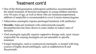 Treatment cont’d
• One of the third-generation cefalosporin antibiotics recommended for
the initial treatment of bacterial meningitis in young children and those
over 50 years of age, as well as those who are immunocompromised,
addition of ampicillin is recommended to cover Listeria monocytogenes
• Tuberculous meningitis requires prolonged treatment with antibiotics
• Steroids: Adjuvant treatment with corticosteroids (usually
dexamethasone) has been shown in some studies to reduce rates of
mortality
• Viral meningitis typically requires supportive therapy only; most viruses
responsible for causing meningitis are not amenable to specific
treatment.
• Fungal meningitis, such as cryptococcal meningitis, is treated with long
courses of highly dosed antifungals, such as amphotericin B and
flucytosineb
 