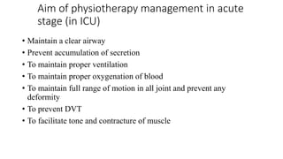Aim of physiotherapy management in acute
stage (in ICU)
• Maintain a clear airway
• Prevent accumulation of secretion
• To maintain proper ventilation
• To maintain proper oxygenation of blood
• To maintain full range of motion in all joint and prevent any
deformity
• To prevent DVT
• To facilitate tone and contracture of muscle
 