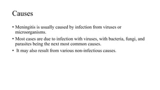Causes
• Meningitis is usually caused by infection from viruses or
microorganisms.
• Most cases are due to infection with viruses, with bacteria, fungi, and
parasites being the next most common causes.
• It may also result from various non-infectious causes.
 