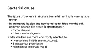 Bacterial cause
The types of bacteria that cause bacterial meningitis vary by age
group.
• In premature babies and newborns up to three months old,
common causes are group B streptococci a
• Escherichia coli
• Listeria monocytogenes .
Older children are more commonly affected by
• Neisseria meningitidis (meningococcus),
• Streptococcus pneumoniae
• Haemophilus influenzae type B
 