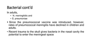 Bacterial cont’d
In adults,
• N. meningitidis and
• S. pneumoniae
 Since the pneumococcal vaccine was introduced, however,
rates of pneumococcal meningitis have declined in children and
adults.
• Recent trauma to the skull gives bacteria in the nasal cavity the
potential to enter the meningeal space
 