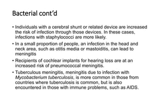 Bacterial cont’d
• Individuals with a cerebral shunt or related device are increased
the risk of infection through those devices. In these cases,
infections with staphylococci are more likely.
• In a small proportion of people, an infection in the head and
neck area, such as otitis media or mastoiditis, can lead to
meningitis
• Recipients of cochlear implants for hearing loss are at an
increased risk of pneumococcal meningitis.
• Tuberculous meningitis, meningitis due to infection with
Mycobacterium tuberculosis, is more common in those from
countries where tuberculosis is common, but is also
encountered in those with immune problems, such as AIDS.
 