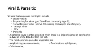 Viral & Parasitic
Viruses that can cause meningitis include
• enteroviruses
• herpes simplex virus type 2 (and less commonly type 1),
• varicella zoster virus (known for causing chickenpox and shingles),
• mumps virus
• HIV
• Parasitic
• A parasitic cause is often assumed when there is a predominance of eosinophils
(a type of white blood cell) in the CSF.
• The most common parasites implicated are
• -Angiostrongylus cantonensis, - Gnathostoma spinigerum,
• -Schistosoma,
 