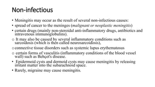 Non-infectious
• Meningitis may occur as the result of several non-infectious causes:
• spread of cancer to the meninges (malignant or neoplastic meningitis)
• certain drugs (mainly non-steroidal anti-inflammatory drugs, antibiotics and
intravenous immunoglobulins).
o It may also be caused by several inflammatory conditions such as
sarcoidosis (which is then called neurosarcoidosis),
oconnective tissue disorders such as systemic lupus erythematosus
o certain forms of vasculitis (inflammatory conditions of the blood vessel
wall) such as Behçet's disease.
• Epidermoid cysts and dermoid cysts may cause meningitis by releasing
irritant matter into the subarachnoid space.
• Rarely, migraine may cause meningitis.
 