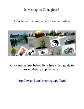 Is Meningitis Contagious?
How to get meningitis and treatment ideas
Click on the link below for a free video guide to
using dietary supplements!
http://texasvitamins.com/go/pdf.html
 
