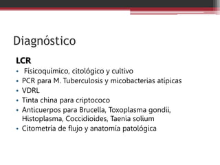 Diagnóstico
LCR
• Físicoquímico, citológico y cultivo
• PCR para M. Tuberculosis y micobacterias atípicas
• VDRL
• Tinta china para criptococo
• Anticuerpos para Brucella, Toxoplasma gondii,
Histoplasma, Coccidioides, Taenia solium
• Citometría de flujo y anatomía patológica
 