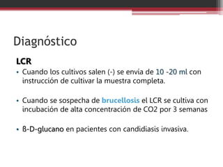 Diagnóstico
LCR
• Cuando los cultivos salen (-) se envía de 10 -20 ml con
instrucción de cultivar la muestra completa.
• Cuando se sospecha de brucellosis el LCR se cultiva con
incubación de alta concentración de CO2 por 3 semanas
• ß-D-glucano en pacientes con candidiasis invasiva.
 