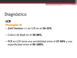 Diagnóstico
LCR
Meningitis tb
• Ziehl Neelsen (+) en LCR en el 10-22%
• Cultivo de Koch en el 38-88%.
• PCR en LCR tiene una sensibilidad entre el 27-85% y una
especificidad entre el 95-100%.
 