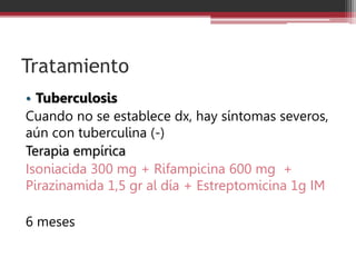 Tratamiento
• Tuberculosis
Cuando no se establece dx, hay síntomas severos,
aún con tuberculina (-)
Terapia empírica
Isoniacida 300 mg + Rifampicina 600 mg +
Pirazinamida 1,5 gr al día + Estreptomicina 1g IM
6 meses
 