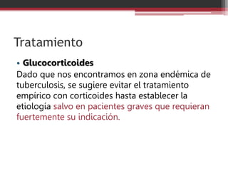 Tratamiento
• Glucocorticoides
Dado que nos encontramos en zona endémica de
tuberculosis, se sugiere evitar el tratamiento
empírico con corticoides hasta establecer la
etiología salvo en pacientes graves que requieran
fuertemente su indicación.
 