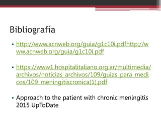 Bibliografía
• http://www.acnweb.org/guia/g1c10i.pdfhttp://w
ww.acnweb.org/guia/g1c10i.pdf
• https://www1.hospitalitaliano.org.ar/multimedia/
archivos/noticias_archivos/109/guias_para_medi
cos/109_meningitiscronica(1).pdf
• Approach to the patient with chronic meningitis
2015 UpToDate
 