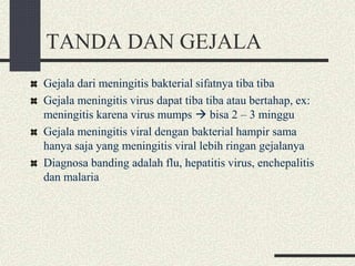 TANDA DAN GEJALA
Gejala dari meningitis bakterial sifatnya tiba tiba
Gejala meningitis virus dapat tiba tiba atau bertahap, ex:
meningitis karena virus mumps  bisa 2 – 3 minggu
Gejala meningitis viral dengan bakterial hampir sama
hanya saja yang meningitis viral lebih ringan gejalanya
Diagnosa banding adalah flu, hepatitis virus, enchepalitis
dan malaria
 